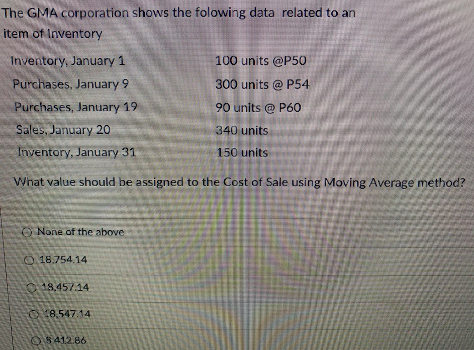 The GMA corporation shows the folowing data related to an
item of Inventory
Inventory, January 1
100 units @P50
Purchases, January 9
300 units @ P54
Purchases, January 19
90 units @ P60
Sales, January 20
340 units
Inventory, January 31
150 units
What value should be assigned to the Cost of Sale using Moving Average method?
None of the above
O 18,754.14
O18,457.14
O 18,547.14
O 8,412.86
