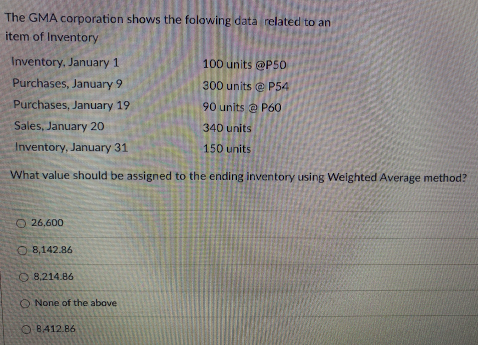 The GMA corporation shows the folowing data related to an
item of Inventory
Inventory, January 1
100 units @P50
Purchases, January 9
300 units @ P54
Purchases, January 19
90 units @ P60
Sales, January 20
340 units
Inventory, January 31
150 units
What value should be assigned to the ending inventory using Weighted Average method?
O 26,600
O 8,142.86
O 8,214.86
O None of the above
O8.412.86
