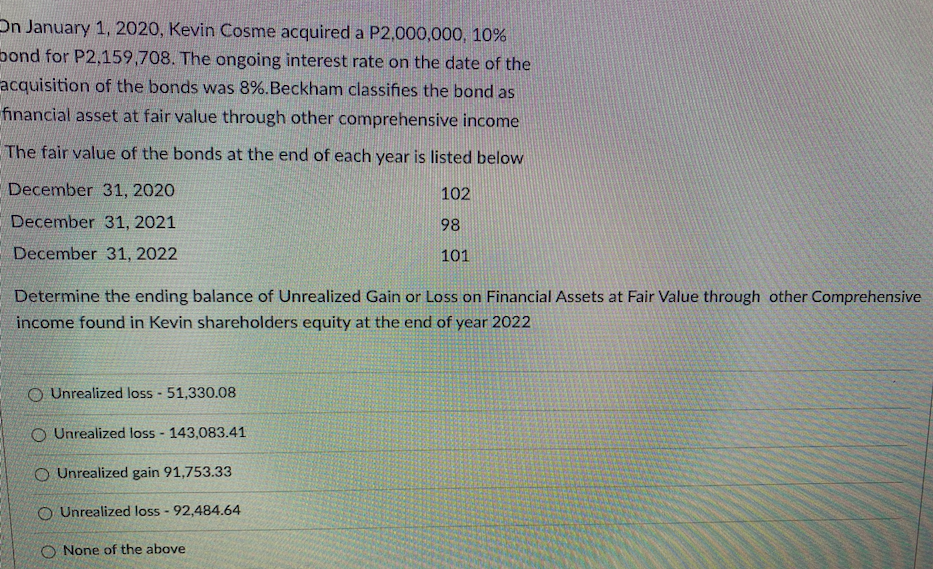 On January 1, 2020, Kevin Cosme acquired a P2,000,000, 10%
bond for P2,159,708. The ongoing interest rate on the date of the
acquisition of the bonds was 8%.Beckham classifies the bond as
financial asset at fair value through other comprehensive income
The fair value of the bonds at the end of each year is listed below
December 31, 2020
102
December 31, 2021
98
December 31, 2022
101
Determine the ending balance of Unrealized Gain or Loss on Financial Assets at Fair Value through other Comprehensive
income found in Kevin shareholders equity at the end of year 2022
O Unrealized loss 51,330.08
O Unrealized loss - 143,083.41
O Unrealized gain 91,753.33
O Unrealized loss - 92,484.64
O None of the above

