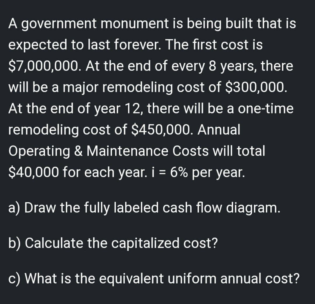 A government monument is being built that is
expected to last forever. The first cost is
$7,000,000. At the end of every 8 years, there
will be a major remodeling cost of $300,000.
At the end of year 12, there will be a one-time
remodeling cost of $450,000. Annual
Operating & Maintenance Costs will total
$40,000 for each year. i = 6% per year.
a) Draw the fully labeled cash flow diagram.
b) Calculate the capitalized cost?
c) What is the equivalent uniform annual cost?