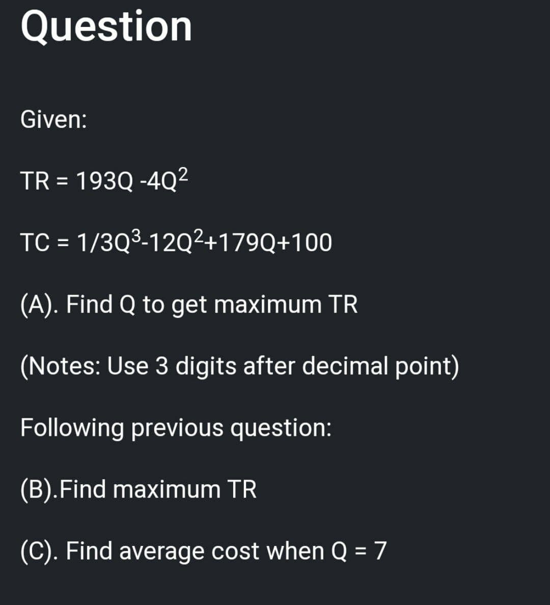 Question
Given:
TR = 193Q -4Q²
TC =
1/3Q³-12Q²+179Q+100
(A). Find Q to get maximum TR
(Notes: Use 3 digits after decimal point)
Following previous question:
(B).Find maximum TR
(C). Find average cost when Q=7