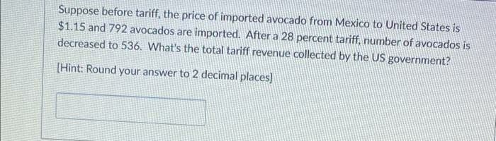 Suppose before tariff, the price of imported avocado from Mexico to United States is
$1.15 and 792 avocados are imported. After a 28 percent tariff, number of avocados is
decreased to 536. What's the total tariff revenue collected by the US government?
[Hint: Round your answer to 2 decimal places)
