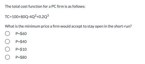 The total cost function for a PC firm is as follows:
TC-100+80Q-4Q2+0.2Q3
What is the minimum price a firm would accept to stay open in the short-run?
O P=$60
O P=$40
O P=$10
P=$80
