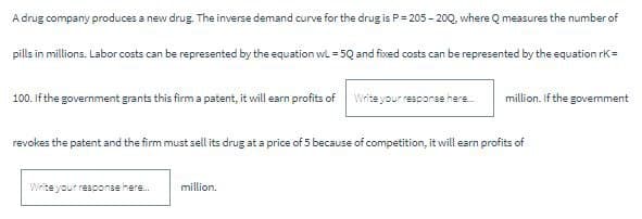 A drug company produces a new drug. The inverse demand curve for the drug is P=205-200, where Q measures the number of
pills in millions. Labor costs can be represented by the equation wL=5Q and fixed costs can be represented by the equation rk=
million. If the government
100. If the government grants this firm a patent, it will earn profits of
Write your response here.....
revokes the patent and the firm must sell its drug at a price of 5 because of competition, it will earn profits of
Write your response here....
million.