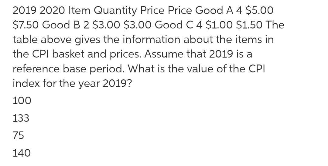 2019 2020 Item Quantity Price Price Good A 4 $5.00
$7.50 Good B 2 $3.00 $3.00 Good C 4 $1.00 $1.50 The
table above gives the information about the items in
the CPI basket and prices. Assume that 2019 is a
reference base period. What is the value of the CPI
index for the year 2019?
100
133
75
140

