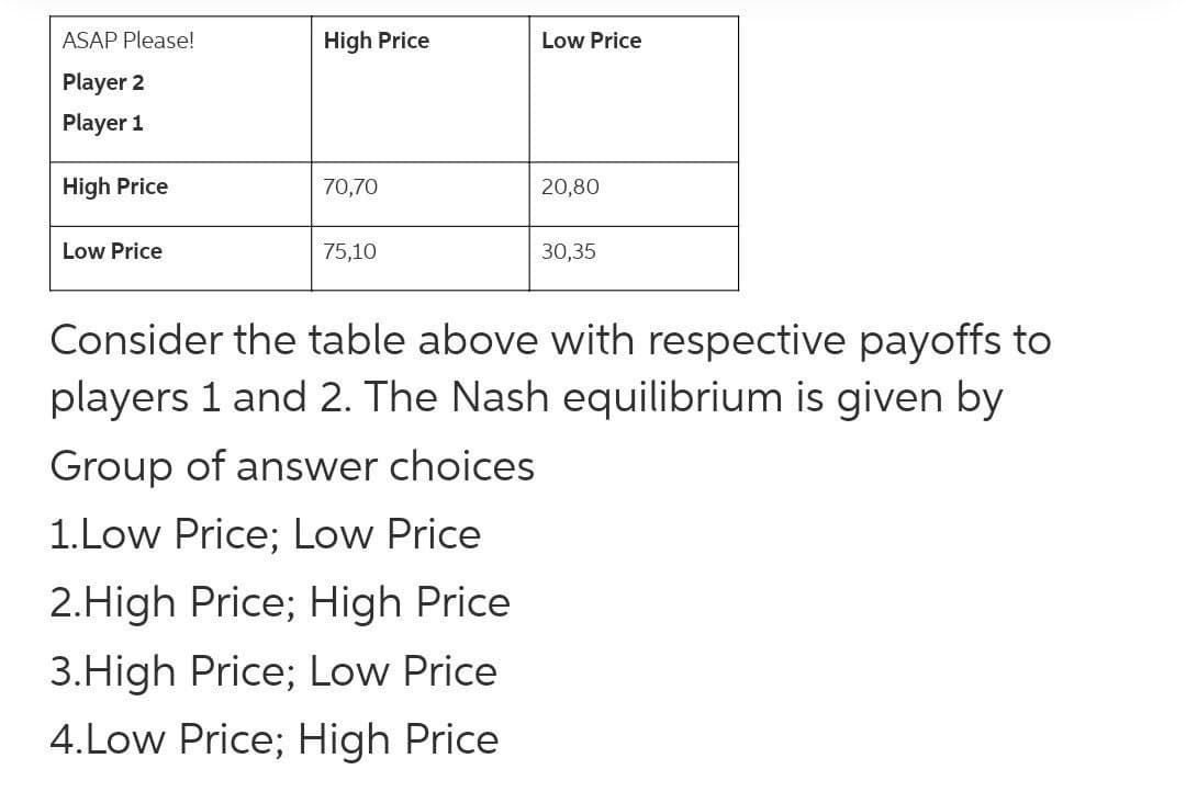 ASAP Please!
High Price
Low Price
Player 2
Player 1
High Price
70,70
20,80
Low Price
75,10
30,35
Consider the table above with respective payoffs to
players 1 and 2. The Nash equilibrium is given by
Group of answer choices
1.Low Price; Low Price
2.High Price; High Price
3.High Price; Low Price
4.Low Price; High Price
