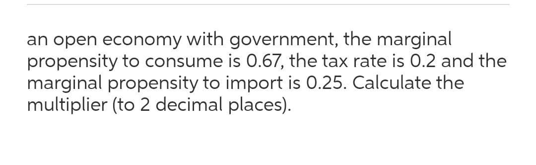 an open economy with government, the marginal
propensity to consume is 0.67, the tax rate is 0.2 and the
marginal propensity to import is 0.25. Calculate the
multiplier (to 2 decimal places).