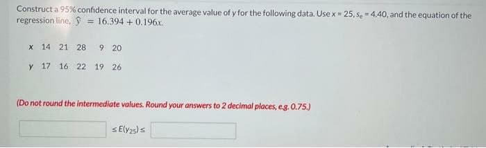 Construct a 95% confidence interval for the average value of y for the following data. Use x = 25, se = 4.40, and the equation of the
regression line, = 16.394 +0.196x.
x 14 21 28 9 20
y 17 16 22 19 26
(Do not round the intermediate values. Round your answers to 2 decimal places, e.g. 0.75.)
SE(Y25) s