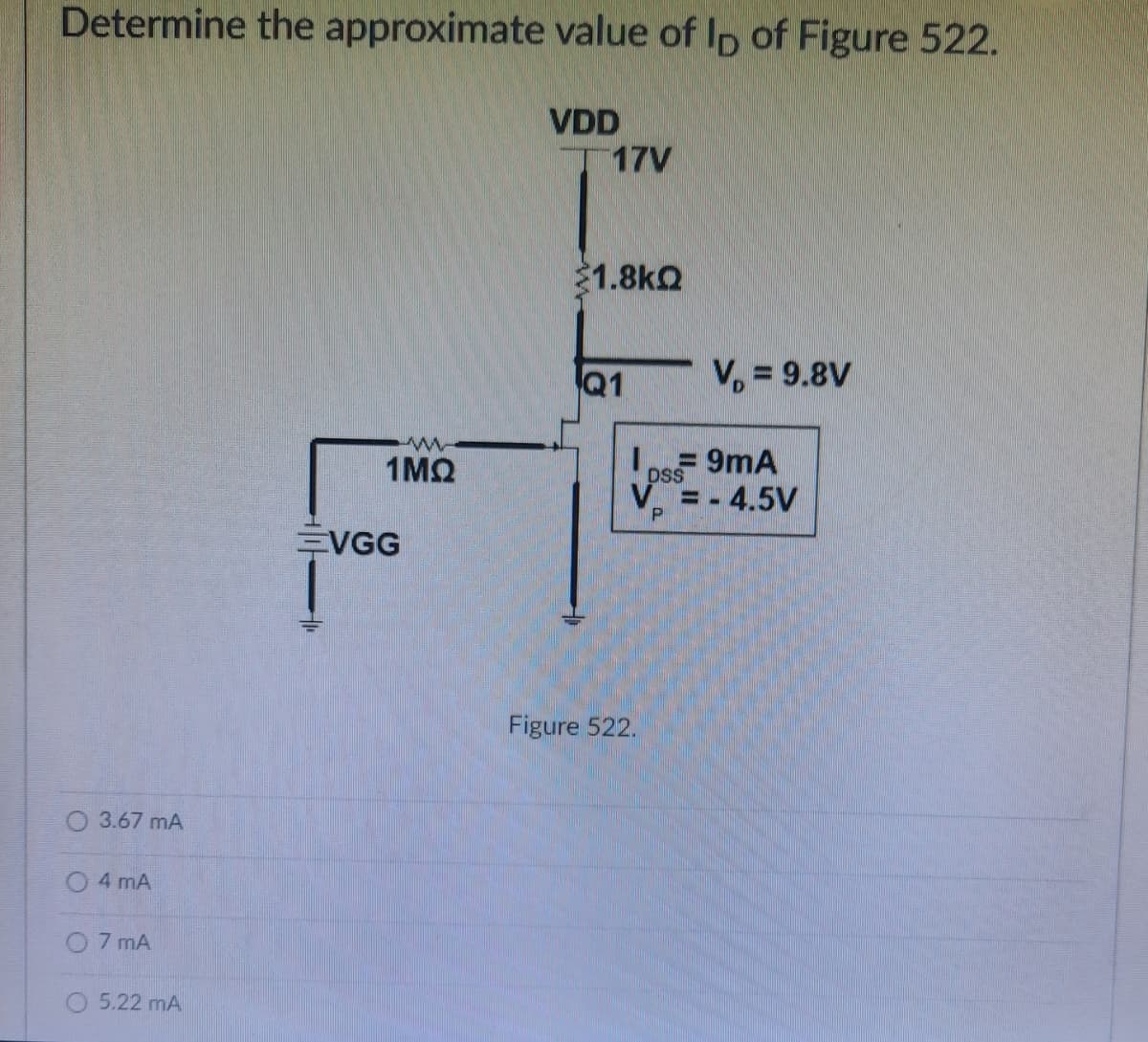 Determine the approximate value of lp of Figure 522.
VDD
17V
1.8kQ
V, = 9.8V
O 3.67 MA
4 mA
7 mA
5.22 mA
www
1MQ
VGG
Q1
= 9mA
DSS
V = -
P
Figure 522.
-4.5V