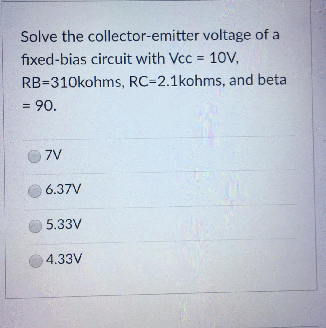 Solve the collector-emitter voltage of a
fixed-bias circuit with Vcc = 10V,
RB-310kohms, RC=2.1kohms, and beta
= 90.
7V
6.37V
5.33V
4.33V