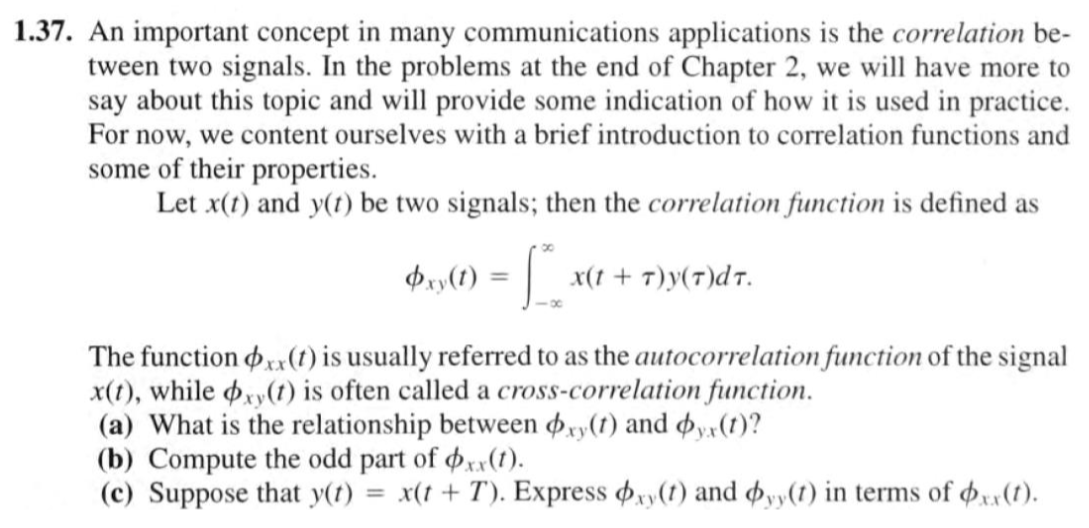 1.37. An important concept in many communications applications is the correlation be-
tween two signals. In the problems at the end of Chapter 2, we will have more to
say about this topic and will provide some indication of how it is used in practice.
For now, we content ourselves with a brief introduction to correlation functions and
some of their properties.
Let x(t) and y(t) be two signals; then the correlation function is defined as
Pay(1) = x(1 + 7)y(7)dr.
The function xx(1) is usually referred to as the autocorrelation function of the signal
x(t), while pxy(t) is often called a cross-correlation function.
(a) What is the relationship between øxy(1) and øy«(1)?
(b) Compute the odd part of xx(1).
(c) Suppose that y(t) = x(t + T). Express xy(t) and oyy(1) in terms of xx(1).
%3D
