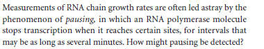 Measurements of RNA chain growth rates are often led astray by the
phenomenon of pausing, in which an RNA polymerase molecule
stops transcription when it reaches certain sites, for intervals that
may be as long as several minutes. How might pausing be detected?
