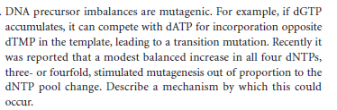 DNA precursor imbalances are mutagenic. For example, if dGTP
accumulates, it can compete with dATP for incorporation opposite
dTMP in the template, leading to a transition mutation. Recently it
was reported that a modest balanced increase in all four DNTPS,
three- or fourfold, stimulated mutagenesis out of proportion to the
DNTP pool change. Describe a mechanism by which this could
осcur.
