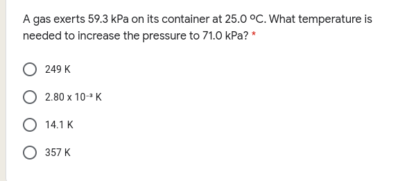 A gas exerts 59.3 kPa on its container at 25.0 °C. What temperature is
needed to increase the pressure to 71.0 kPa? *
249 K
O 2.80 x 10-3 K
О 14.1 К
О 357 К
