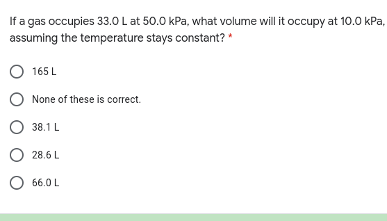 If a gas occupies 33.0 L at 50.0 kPa, what volume will it occupy at 10.0 kPa,
assuming the temperature stays constant? *
165 L
None of these is correct.
38.1 L
O 28.6 L
O 66.0 L
