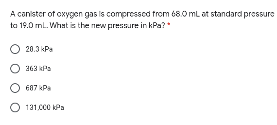 A canister of oxygen gas is compressed from 68.0 mL at standard pressure
to 19.0 mL. What is the new pressure in kPa? *
28.3 kPa
363 kPa
687 kPa
O 131,000 kPa
