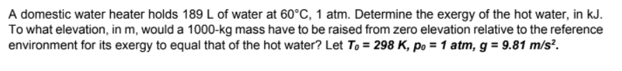 A domestic water heater holds 189 L of water at 60°C, 1 atm. Determine the exergy of the hot water, in kJ.
To what elevation, in m, would a 1000-kg mass have to be raised from zero elevation relative to the reference
environment for its exergy to equal that of the hot water? Let To = 298 K, po = 1 atm, g = 9.81 m/s².
