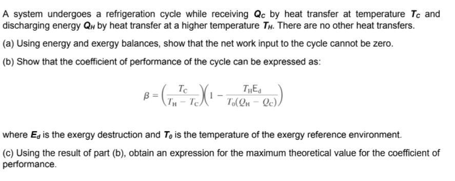 A system undergoes a refrigeration cycle while receiving Qc by heat transfer at temperature Tc and
discharging energy Qu by heat transfer at a higher temperature TH. There are no other heat transfers.
(a) Using energy and exergy balances, show that the net work input to the cycle cannot be zero.
(b) Show that the coefficient of performance of the cycle can be expressed as:
Tc
TH – TeA'¯ T(Qn – Q).
B =
where E, is the exergy destruction and To is the temperature of the exergy reference environment.
(c) Using the result of part (b), obtain an expression for the maximum theoretical value for the coefficient of
performance.
