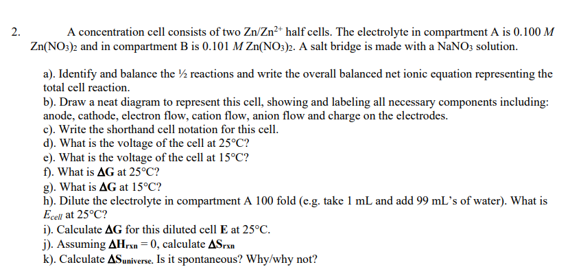 A concentration cell consists of two Zn/Zn²* half cells. The electrolyte in compartment A is 0.100 M
Zn(NO3)2 and in compartment B is 0.101 M Zn(NO3)2. A salt bridge is made with a NaNO3 solution.
2.
a). Identify and balance the ½ reactions and write the overall balanced net ionic equation representing the
total cell reaction.
b). Draw a neat diagram to represent this cell, showing and labeling all necessary components including:
anode, cathode, electron flow, cation flow, anion flow and charge on the electrodes.
c). Write the shorthand cell notation for this cell.
d). What is the voltage of the cell at 25°C?
e). What is the voltage of the cell at 15°C?
f). What is AG at 25°C?
g). What is AG at 15°C?
h). Dilute the electrolyte in compartment A 100 fold (e.g. take 1 mL and add 99 mL's of water). What is
Ecell at 25°C?
i). Calculate AG for this diluted cell E at 25°C.
j). Assuming AHrxn= 0, calculate ASran
k). Calculate ASuniverse. Is it spontaneous? Why/why not?
