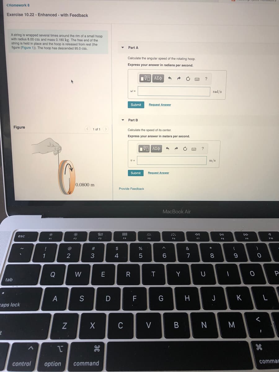 CHomework 8
Exercise 10.22 - Enhanced - with Feedback
A string is wrapped several times around the rim of a small hoop
with radius 8.00 cm and mass 0.180 kg. The free end of the
string is held in place and the hoop is released from rest (the
figure (Figure 1)). The hoop has descended 95.0 cm.
Part A
Calculate the angular speed of the rotating hoop.
Express your answer in radians per second.
rad/s
Submit
Request Answer
• Part B
Figure
< 1 of 1 >
Calculate the speed of its center.
Express your answer
meters per second.
να ΑΣφ
?
m/s
Submit
Request Answer
0.0800 m
Provide Feedback
MacBook Air
30
DD
esc
F1
F2
F3
F4
F5
F6
F7
F10
@
#3
1
2
4
6
7
8
Q
W
E
R
Y
U
P
tab
S
F
G
K
caps lock
く
C
V
control
option
command
commac
B
