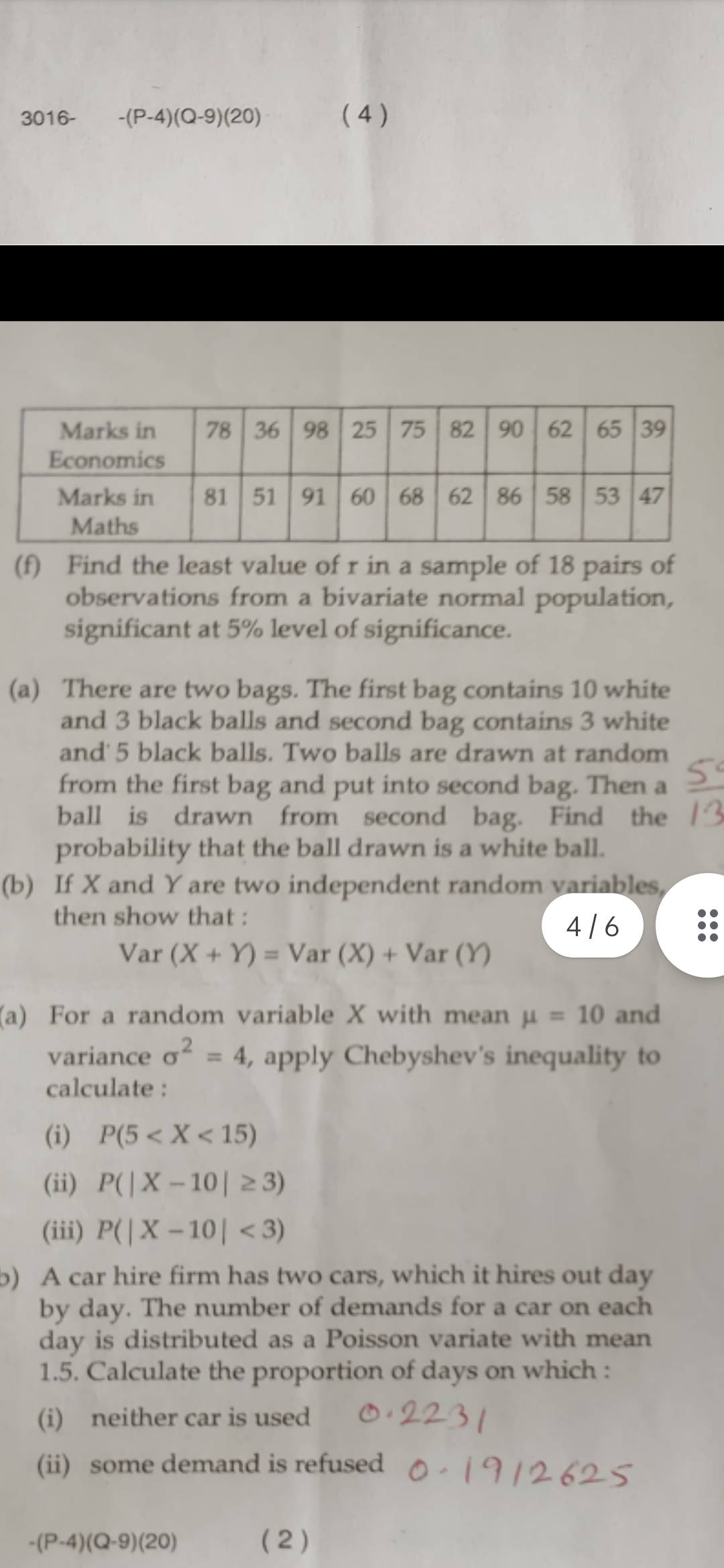 3016-
-(P-4)(Q-9)(20)
Marks in
Economics
Marks in
Maths
(4)
78 36 98 25 75 82 90 62 65 39
81 51 91 60 68 62 86 58 53 47
(f) Find the least value of r in a sample of 18 pairs of
observations from a bivariate normal population,
significant at 5% level of significance.
(a) There are two bags. The first bag contains 10 white
and 3 black balls and second bag contains 3 white
and 5 black balls. Two balls are drawn at random
5°
from the first bag and put into second bag. Then a
ball is drawn from second bag. Find the 13
probability that the ball drawn is a white ball.
(b) If X and Y are two independent random variables,
then show that:
4/6
Var (X+Y) = Var (X) + Var (Y)
(a) For a random variable X with mean μ = 10 and
variance o² = 4, apply Chebyshev's inequality to
calculate :
-(P-4)(Q-9)(20)
(i) P(5 < X < 15)
(ii) P(|X-10| ≥3)
(iii) P(|X-10| <3)
b) A car hire firm has two cars, which it hires out day
by day. The number of demands for a car on each
day is distributed as a Poisson variate with mean
1.5. Calculate the proportion of days on which :
0.2231
(i) neither car is used
(ii) some demand is refused 1912625
(2)
...