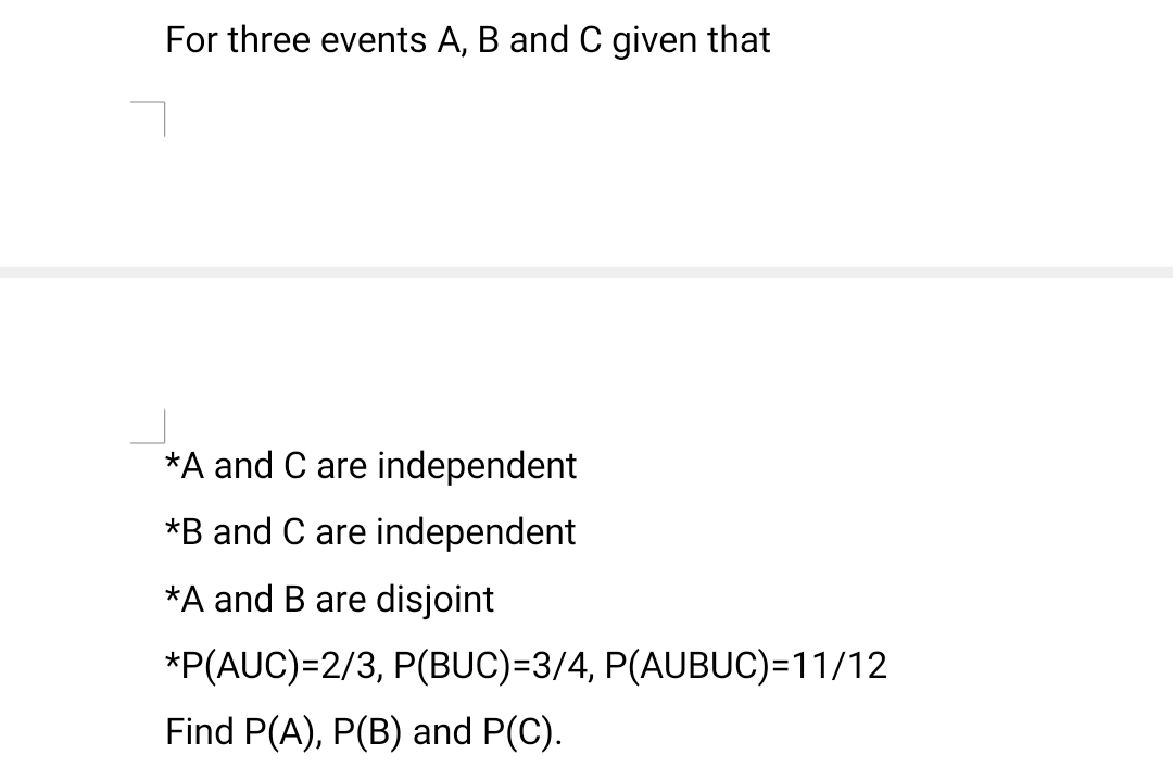 For three events A, B and C given that
*A and C are independent
*B and C are independent
*A and B are disjoint
*P(AUC)=2/3, P(BUC)=3/4, P(AUBUC)=11/12
Find P(A), P(B) and P(C).
