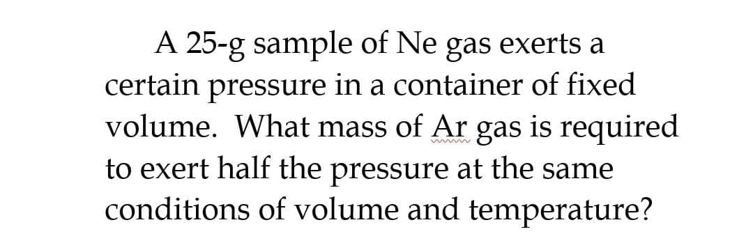 A 25-g sample of Ne gas exerts a
certain pressure in a container of fixed
volume. What mass of Ar gas is required
to exert half the pressure at the same
conditions of volume and temperature?
