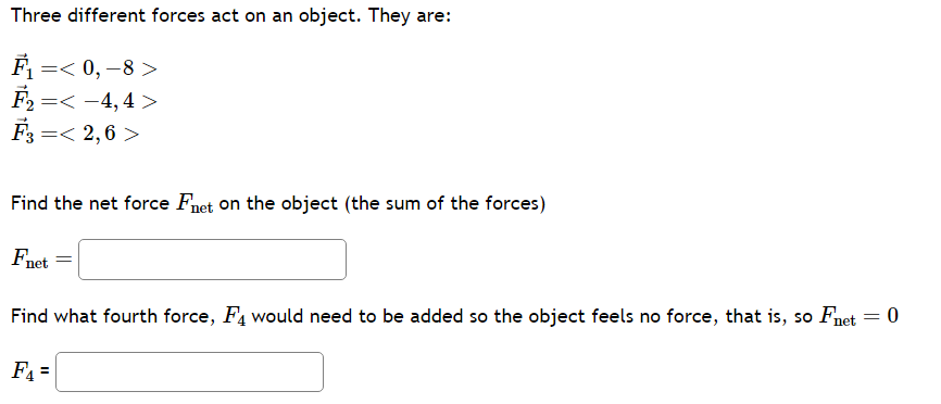Three different forces act on an object. They are:
F₁ =<0,-8>
F₂ =< -4,4 >
F3 =< 2,6>
Find the net force Fnet on the object (the sum of the forces)
Fnet
Find what fourth force, F4 would need to be added so the object feels no force, that is, so Fnet
F₁ =
=
0
