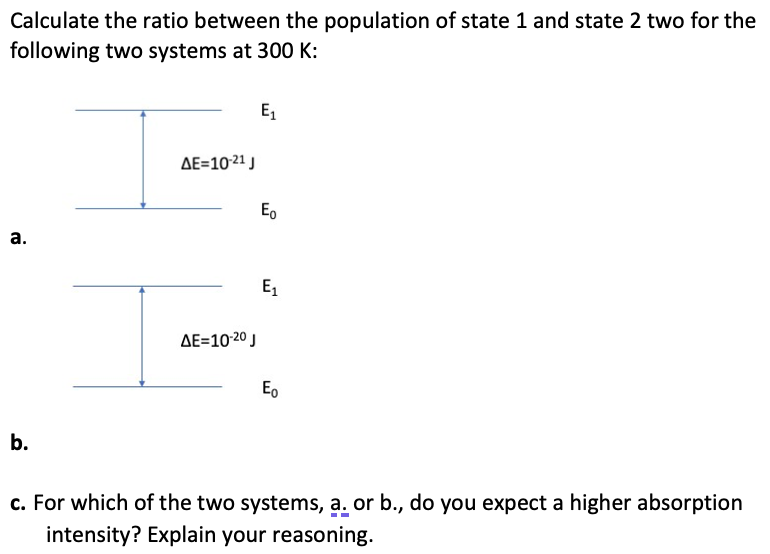Calculate the ratio between the population of state 1 and state 2 two for the
following two systems at 300 K:
a.
b.
ΔΕ=10-21 J
ΔΕ=10:20 J
E₁
Eo
E₁
Eo
c. For which of the two systems, a. or b., do you expect a higher absorption
intensity? Explain your reasoning.