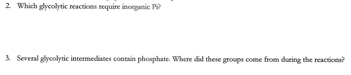 2. Which glycolytic reactions require inorganic Pi?
3. Several glycolytic intermediates contain phosphate. Where did these groups come from during the reactions?
