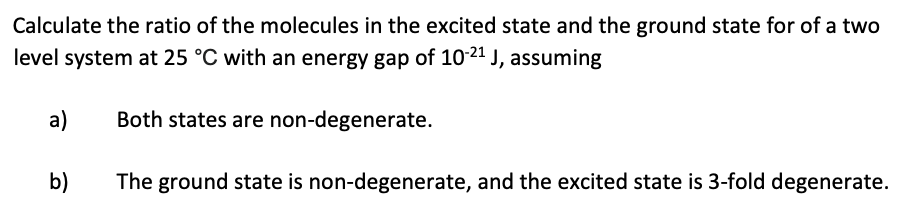 Calculate the ratio of the molecules in the excited state and the ground state for of a two
level system at 25 °C with an energy gap of 10-21 J, assuming
a)
b)
Both states are non-degenerate.
The ground state is non-degenerate, and the excited state is 3-fold degenerate.