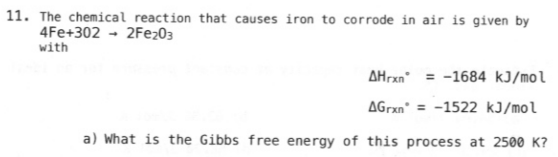11. The chemical reaction that causes iron to corrode in air is given by
4Fe+3022Fe203
with
AHrxn=-1684 kJ/mol
AGrxn= -1522 kJ/mol
a) What is the Gibbs free energy of this process at 2500 K?