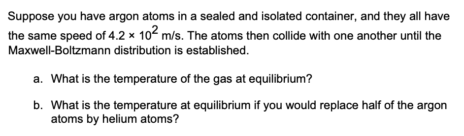 Suppose you have argon atoms in a sealed and isolated container, and they all have
the same speed of 4.2 x 10² m/s. The atoms then collide with one another until the
Maxwell-Boltzmann distribution is established.
a. What is the temperature of the gas at equilibrium?
b. What is the temperature at equilibrium if you would replace half of the argon
atoms by helium atoms?