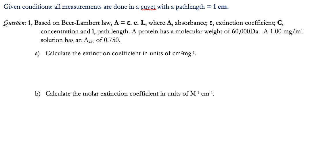 Given conditions: all measurements are done in a cuvet with a pathlength = 1 cm.
Question: 1, Based on Beer-Lambert law, A = ɛ.c. L, where A, absorbance; ɛ, extinction coefficient; C,
concentration and 1, path length. A protein has a molecular weight of 60,000D.. A 1.00 mg/ml
solution has an A280 of 0.750.
a) Calculate the extinction coefficient in units of cm?mg".
b) Calculate the molar extinction coefficient in units of M-1 cm-'.
