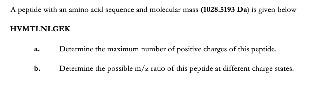 A peptide with an amino acid sequence and molecular mass (1028.5193 Da) is given below
HVMTLNLGEΚ
Determine the maximum number of positive charges of this peptide.
а.
b.
Determine the possible m/z ratio of this peptide at different charge states.
