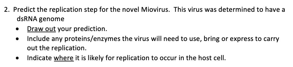 2. Predict the replication step for the novel Miovirus. This virus was determined to have a
dsRNA genome
Draw out your prediction.
Include any proteins/enzymes the virus will need to use, bring or express to carry
out the replication.
Indicate where it is likely for replication to occur in the host cell.
