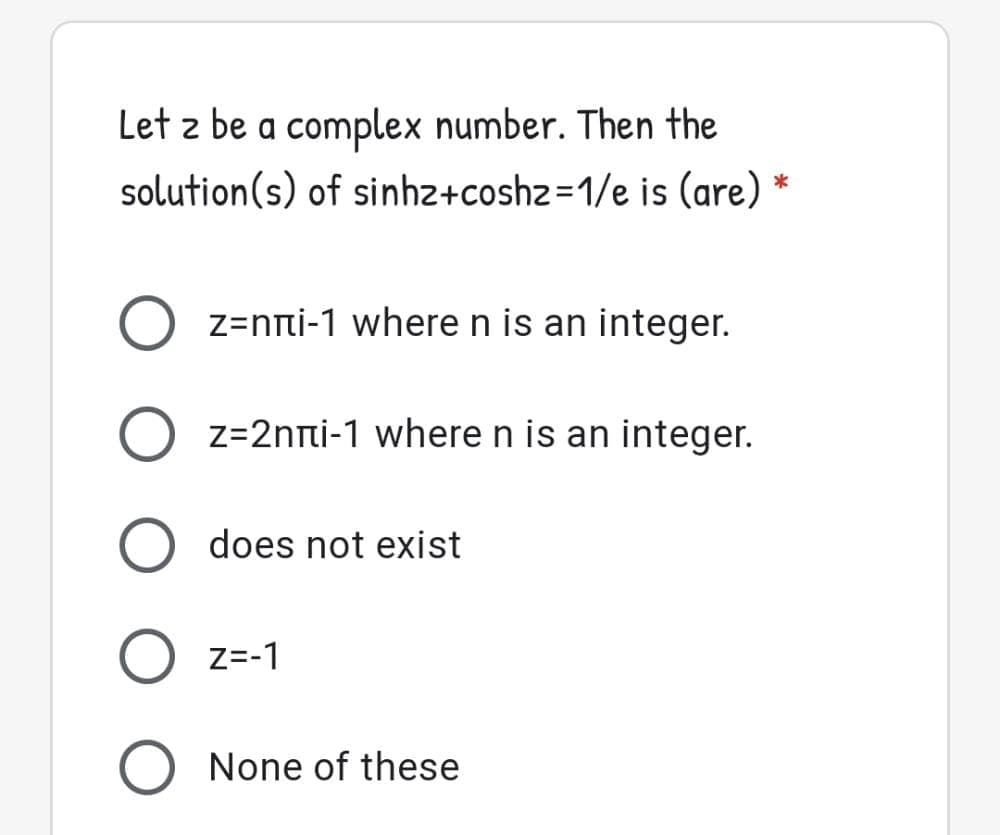 Let z be a complex number. Then the
solution(s) of sinhz+coshz=1/e is (are) *
z=nti-1 wheren is an integer.
z=2nti-1 where n is an integer.
does not exist
Z=-1
None of these
