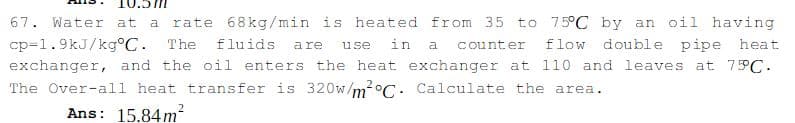 67. Water at
rate 68kg/min is heated from 35 to 75°C by an oil having
a
cp=1.9kJ/kg°C. The
exchanger, and the oil enters the heat exchanger at 110 and leaves at 75PC.
fluids
a re
use
in
a
counter
flow double pipe heat
The Over-all heat transfer is 320w/m?°C. Calculate the area.
Ans: 15.84m²
2
