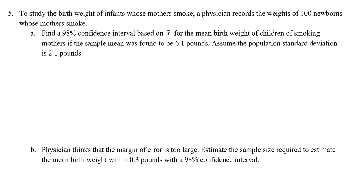 5. To study the birth weight of infants whose mothers smoke, a physician records the weights of 100 newborns
whose mothers smoke.
a. Find a 98% confidence interval based on x for the mean birth weight of children of smoking
mothers if the sample mean was found to be 6.1 pounds. Assume the population standard deviation
is 2.1 pounds.
b. Physician thinks that the margin of error is too large. Estimate the sample size required to estimate
the mean birth weight within 0.3 pounds with a 98% confidence interval.
