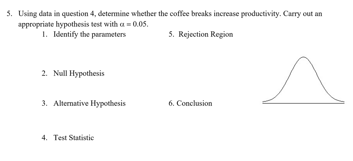 5. Using data in question 4, determine whether the coffee breaks increase productivity. Carry out an
appropriate hypothesis test with a = 0.05.
1. Identify the parameters
5. Rejection Region
2. Null Hypothesis
3. Alternative Hypothesis
6. Conclusion
4. Test Statistic
