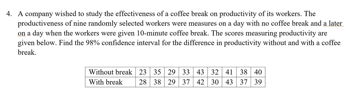 4. A company wished to study the effectiveness of a coffee break on productivity of its workers. The
productiveness of nine randomly selected workers were measures on a day with no coffee break and a later
on a day when the workers were given 10-minute coffee break. The scores measuring productivity are
given below. Find the 98% confidence interval for the difference in productivity without and with a coffee
break.
Without break 23 35 29 33 43 32
28 38
41 38 40
43 37 39
With break
29 37 42 30
