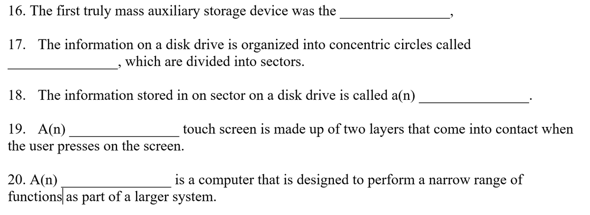 16. The first truly mass auxiliary storage device was the
17.
The information on a disk drive is organized into concentric circles called
which are divided into sectors.
18.
The information stored in on sector on a disk drive is called a(n)
19. А(n)
touch screen is made up of two layers that come into contact when
the user presses on the screen.
20. A(n)
functions as part of a larger system.
is a computer that is designed to perform a narrow range of
