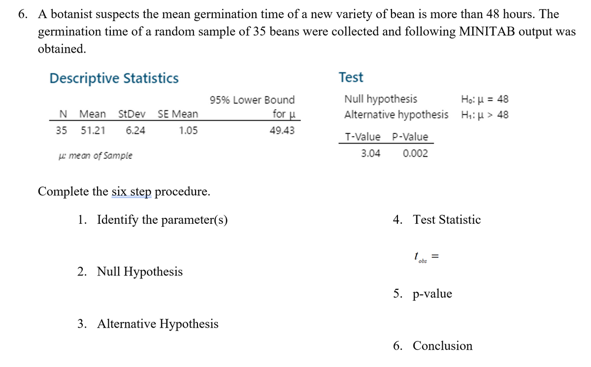 6. A botanist suspects the mean germination time of a new variety of bean is more than 48 hours. The
germination time of a random sample of 35 beans were collected and following MINITAB output was
obtained.
Descriptive Statistics
Test
Null hypothesis
Alternative hypothesis H;: u > 48
95% Lower Bound
Ho: H = 48
N Mean StDev SE Mean
for u
35 51.21
6.24
1.05
49.43
T-Value P-Value
LL mean of Sample
3.04
0.002
Complete the six step procedure.
1. Identify the parameter(s)
4. Test Statistic
obs
2. Null Hypothesis
5. р-value
3. Alternative Hypothesis
6. Conclusion

