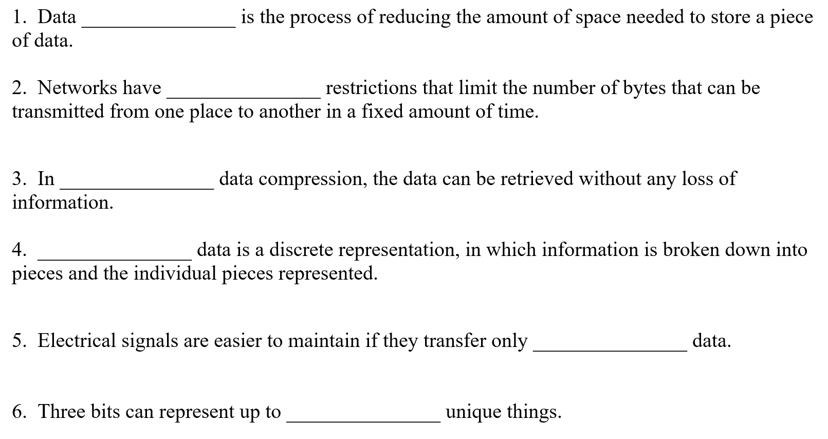 1. Data
the process of reducing the amount of space needed to store a piece
of data.
2. Networks have
restrictions that limit the number of bytes that can be
transmitted from one place to another in a fixed amount of time.
3. In
data compression, the data can be retrieved without any loss of
information.
