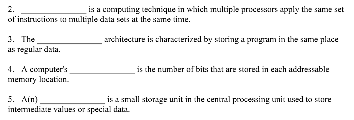 2.
is a computing technique in which multiple processors apply the same set
of instructions to multiple data sets at the same time.
3. The
architecture is characterized by storing a program in the same place
as regular data.
4. A computer's
is the number of bits that are stored in each addressable
memory location.
5. A(n)
intermediate values or special data.
is a small storage unit in the central processing unit used to store
