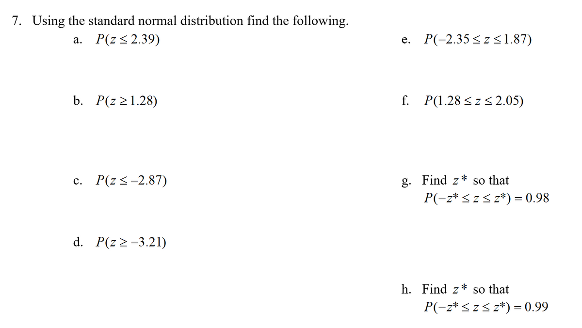 7. Using the standard normal distribution find the following.
P(z<2.39)
e. P(-2.35<z31.87)
а.
b. P(z>1.28)
f. P(1.28<z < 2.05)
с.
P(z<-2.87)
g.
Find z
so that
P(-z* <z< z*) = 0.98
d. P(z 2-3.21)
h. Find z
so that
P(-z* < z< z*) = 0.99
