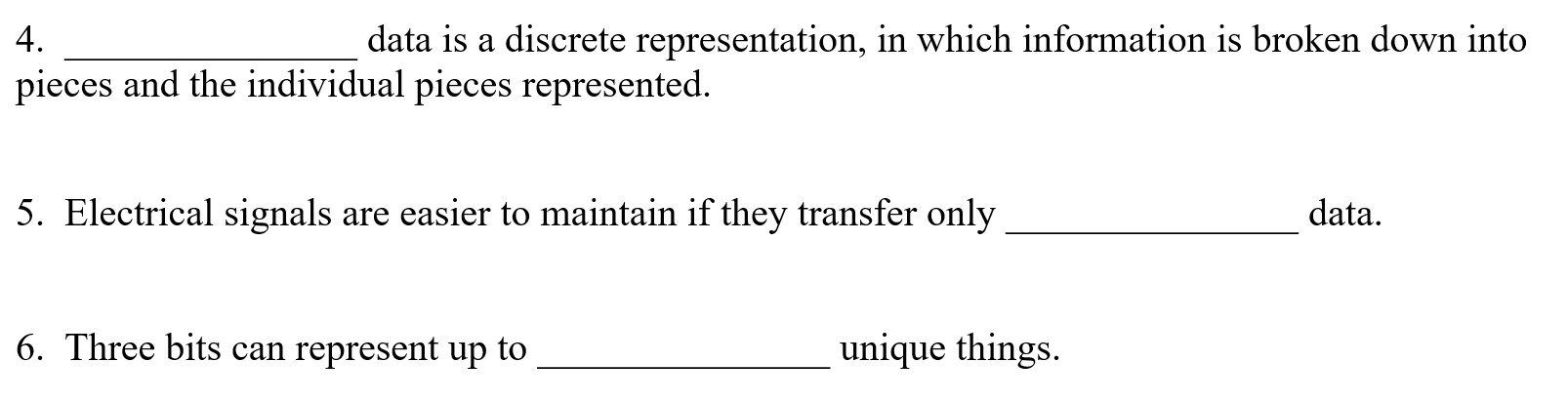 4.
data is a discrete representation, in which information is broken down into
pieces and the individual pieces represented.
5. Electrical signals are easier to maintain if they transfer only
data.
6. Three bits can represent up to
unique things.
