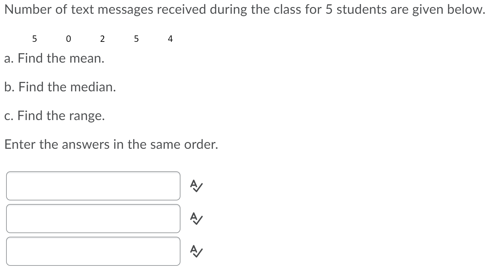 Number of text messages received during the class for 5 students are given below.
5
2
5
4
a. Find the mean.
b. Find the median.
c. Find the range.
Enter the answers in the same order.
