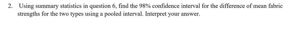2. Using summary statistics in question 6, find the 98% confidence interval for the difference of mean fabric
strengths for the two types using a pooled interval. Interpret your answer.
