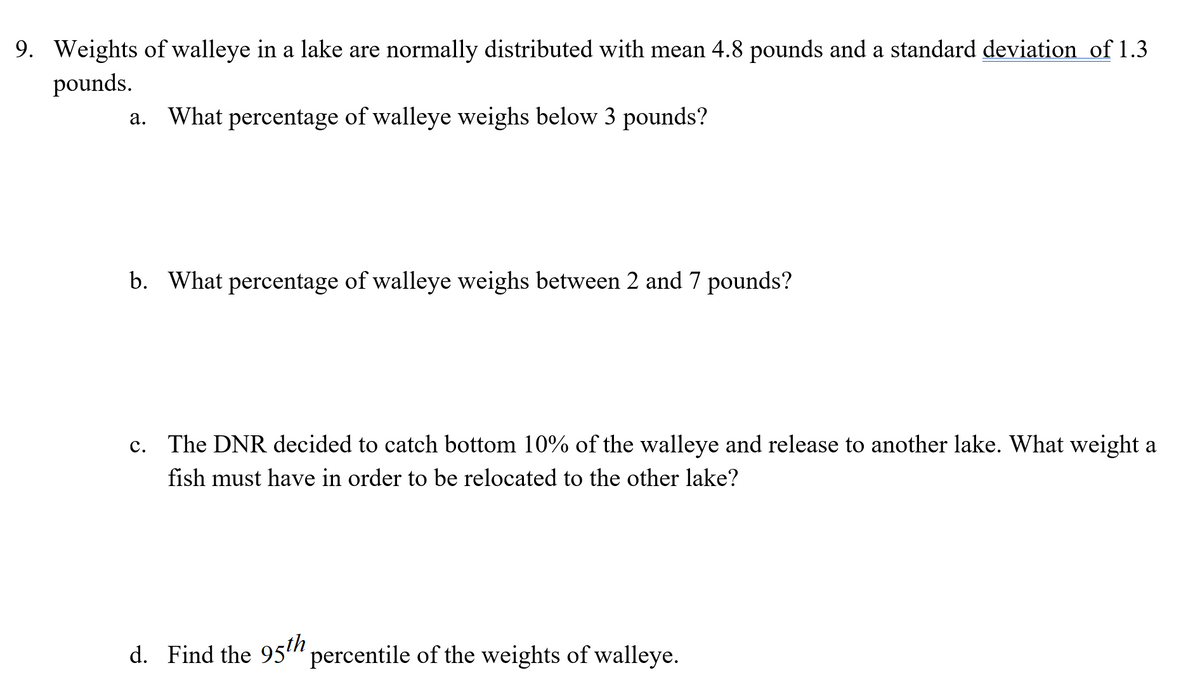 9. Weights of walleye in a lake are normally distributed with mean 4.8 pounds and a standard deviation of 1.3
pounds.
a. What percentage of walleye weighs below 3 pounds?
b. What percentage of walleye weighs between 2 and 7 pounds?
c. The DNR decided to catch bottom 10% of the walleye and release to another lake. What weight a
fish must have in order to be relocated to the other lake?
d. Find the 95" percentile of the weights of walleye.
